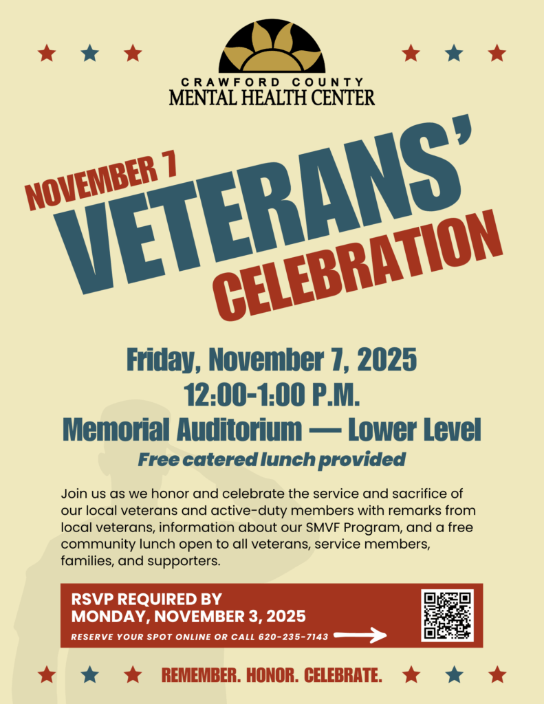 Crawford County Mental Health Center November 7 Veterans' Celebration Friday, November 7, 2025
12:00-1:00 P.M. Memorial Auditorium — Lower Level Free catered lunch provided Join us as we honor
and celebrate the service and sacrifice of our local veterans and active-duty members with remarks
from local veterans, information about our SMVF Program, and a free community lunch open to all
veterans, service members, families, and supporters. RSVP required by Monday, November 3, 2025
Reserve your spot online or call 620-235-7143 Remember. Honor. Celebrate.